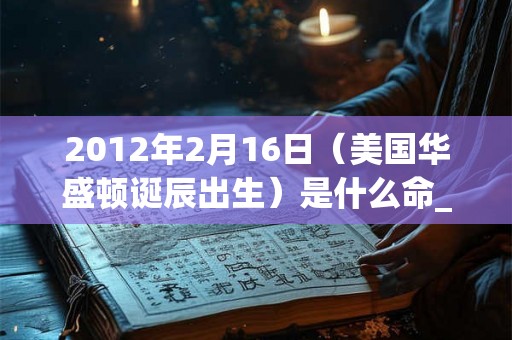 2012年2月16日（美国华盛顿诞辰出生）是什么命_命运如何