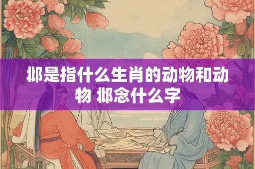 邶是指什么生肖的动物和动物 邶念什么字