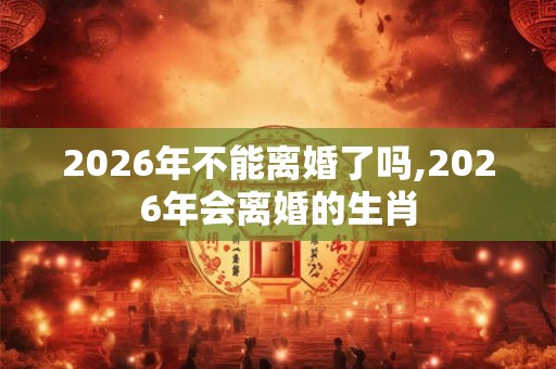 2026年不能离婚了吗,2026年会离婚的生肖 2026年不能离婚了吗,2026年会离婚的生肖