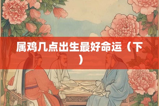 属鸡几点出生最好命运(下) 属鸡几点出生最好命运(下)