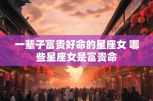 一辈子富贵好命的星座女 哪些星座女是富贵命
