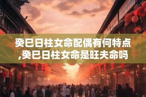 癸巳日柱女命配偶有何特点,癸巳日柱女命是旺夫命吗