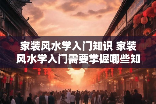 家装风水学入门知识 家装风水学入门需要掌握哪些知识