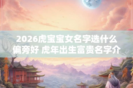 2026虎宝宝女名字选什么偏旁好 虎年出生富贵名字介绍