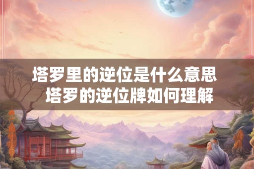 塔罗里的逆位是什么意思  塔罗的逆位牌如何理解