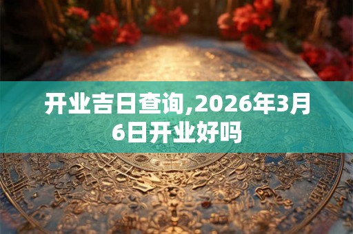 开业吉日查询,2026年3月6日开业好吗