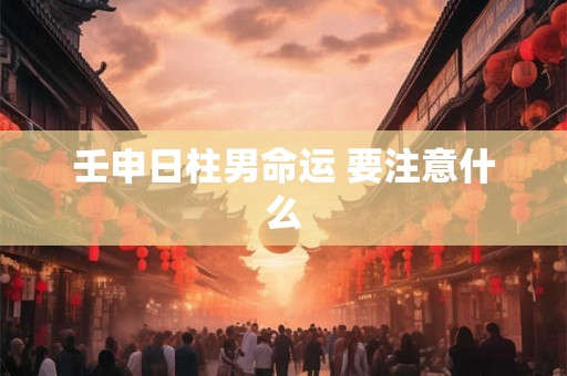 壬申日柱男命运 要注意什么 壬申日柱男命运 要注意什么
