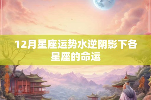 12月星座运势水逆阴影下各星座的命运