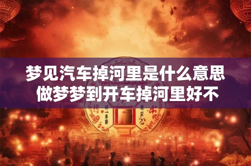梦见汽车掉河里是什么意思 做梦梦到开车掉河里好不好
