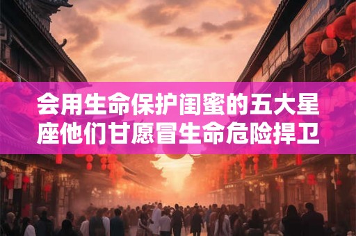 会用生命保护闺蜜的五大星座他们甘愿冒生命危险捍卫友情 会用生命保护闺蜜的五大星座他们甘愿冒生命危险捍卫友情