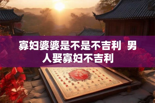 寡妇婆婆是不是不吉利  男人娶寡妇不吉利