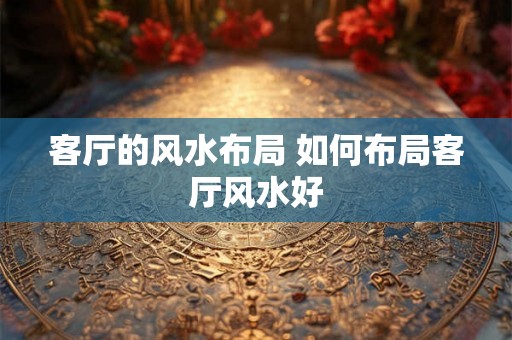 客厅的风水布局 如何布局客厅风水好 客厅的风水布局 如何布局客厅风水好