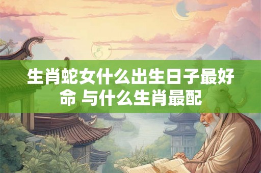 生肖蛇女什么出生日子最好命 与什么生肖最配
