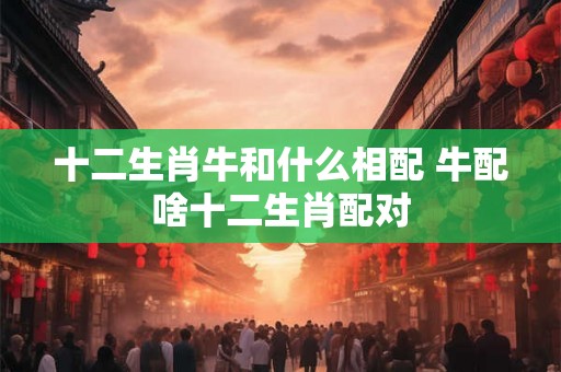 十二生肖牛和什么相配 牛配啥十二生肖配对