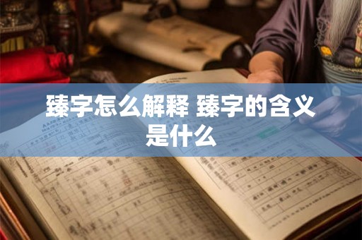 臻字怎么解释 臻字的含义是什么 臻字怎么解释 臻字的含义是什么