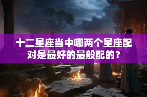 十二星座当中哪两个星座配对是最好的最般配的? 十二星座当中哪两个星座配对是最好的最般配的?