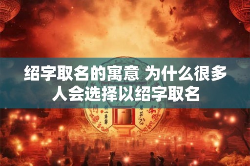 绍字取名的寓意 为什么很多人会选择以绍字取名