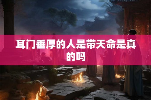 耳门垂厚的人是带天命是真的吗