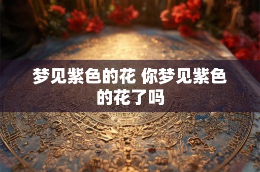 梦见紫色的花 你梦见紫色的花了吗 梦见紫色的花 你梦见紫色的花了吗