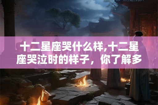 十二星座哭什么样,十二星座哭泣时的样子，你了解多少？