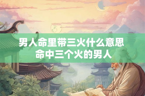 男人命里带三火什么意思 命中三个火的男人 男人命里带三火什么意思 命中三个火的男人