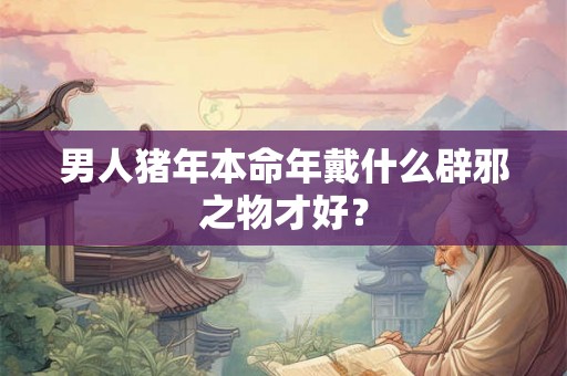 男人猪年本命年戴什么辟邪之物才好？