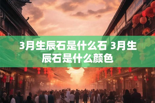 3月生辰石是什么石 3月生辰石是什么颜色 3月生辰石是什么石 3月生辰石是什么颜色