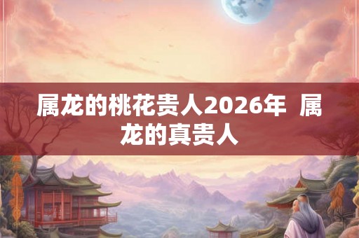 属龙的桃花贵人2026年  属龙的真贵人