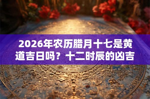 2026年农历腊月十七是黄道吉日吗？十二时辰的凶吉宜忌