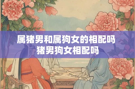 属猪男和属狗女的相配吗 猪男狗女相配吗