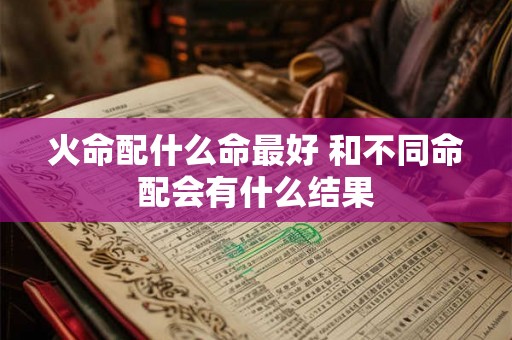 火命配什么命最好 和不同命配会有什么结果 火命配什么命最好 和不同命配会有什么结果