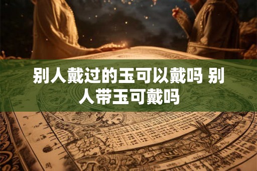 别人戴过的玉可以戴吗 别人带玉可戴吗