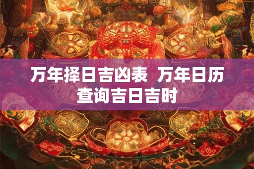 万年择日吉凶表  万年日历查询吉日吉时