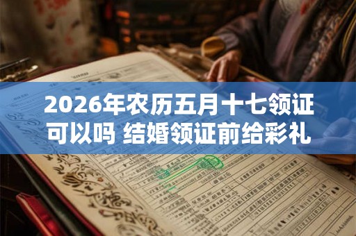 2026年农历五月十七领证可以吗 结婚领证前给彩礼还是领证后呢