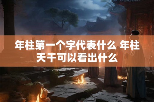 年柱第一个字代表什么 年柱天干可以看出什么 年柱第一个字代表什么 年柱天干可以看出什么
