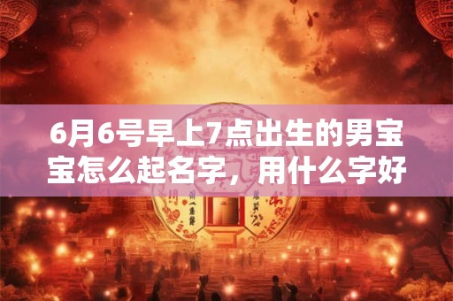 6月6号早上7点出生的男宝宝怎么起名字,用什么字好 6月6号早上7点出生的男宝宝怎么起名字,用什么字好