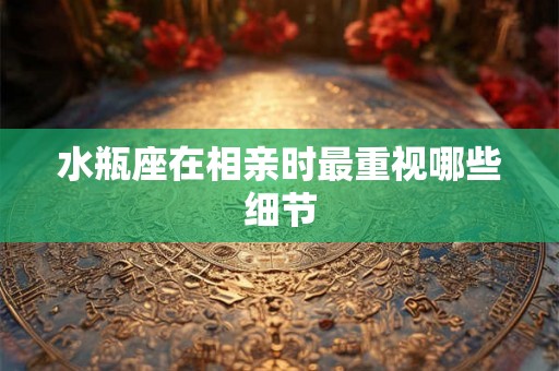 水瓶座在相亲时最重视哪些细节 水瓶座在相亲时最重视哪些细节