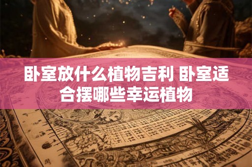 卧室放什么植物吉利 卧室适合摆哪些幸运植物
