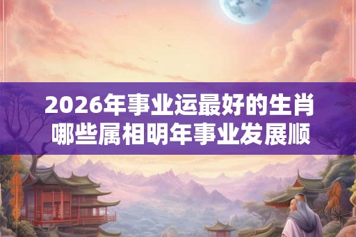 2026年事业运最好的生肖 哪些属相明年事业发展顺畅