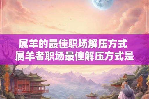 属羊的最佳职场解压方式 属羊者职场最佳解压方式是什么