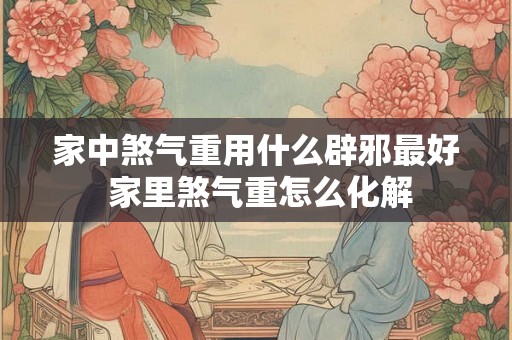 家中煞气重用什么辟邪最好 家里煞气重怎么化解