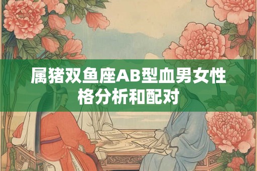 属猪双鱼座AB型血男女性格分析和配对 属猪双鱼座AB型血男女性格分析和配对