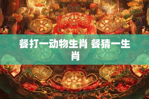 餐打一动物生肖 餐猜一生肖 餐打一动物生肖 餐猜一生肖