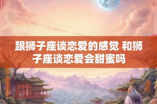 跟狮子座谈恋爱的感觉 和狮子座谈恋爱会甜蜜吗