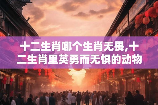 十二生肖哪个生肖无畏,十二生肖里英勇而无惧的动物是什么 十二生肖哪个生肖无畏,十二生肖里英勇而无惧的动物是什么