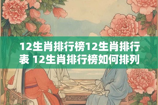 12生肖排行榜12生肖排行表 12生肖排行榜如何排列