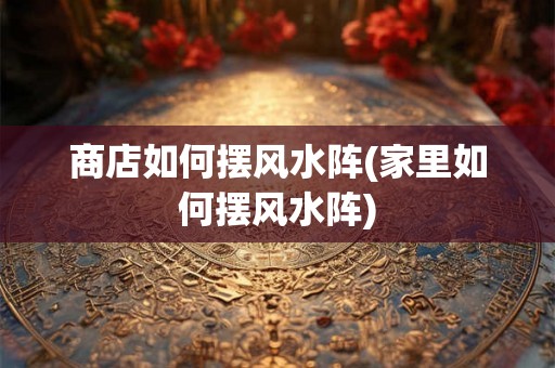 商店如何摆风水阵(家里如何摆风水阵)