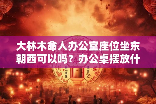 大林木命人办公室座位坐东朝西可以吗？办公桌摆放什么好？