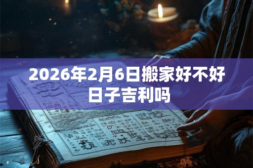 2026年2月6日搬家好不好 日子吉利吗