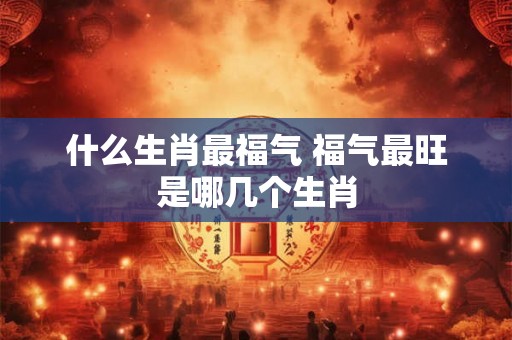 什么生肖最福气 福气最旺是哪几个生肖